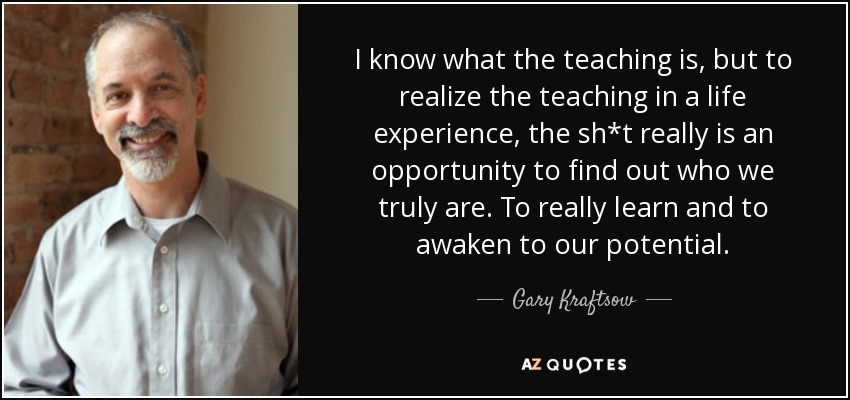 I know what the teaching is, but to realize the teaching in a life experience, the sh*t really is an opportunity to find out who we truly are. To really learn and to awaken to our potential. - Gary Kraftsow