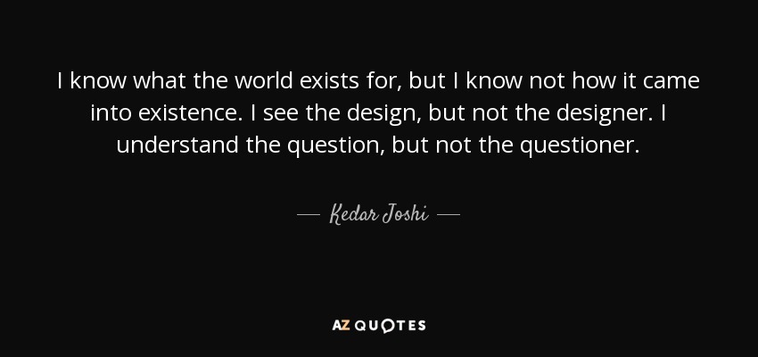 I know what the world exists for, but I know not how it came into existence. I see the design, but not the designer. I understand the question, but not the questioner. - Kedar Joshi