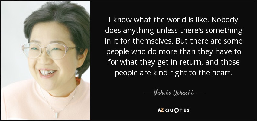 I know what the world is like. Nobody does anything unless there's something in it for themselves. But there are some people who do more than they have to for what they get in return, and those people are kind right to the heart. - Nahoko Uehashi