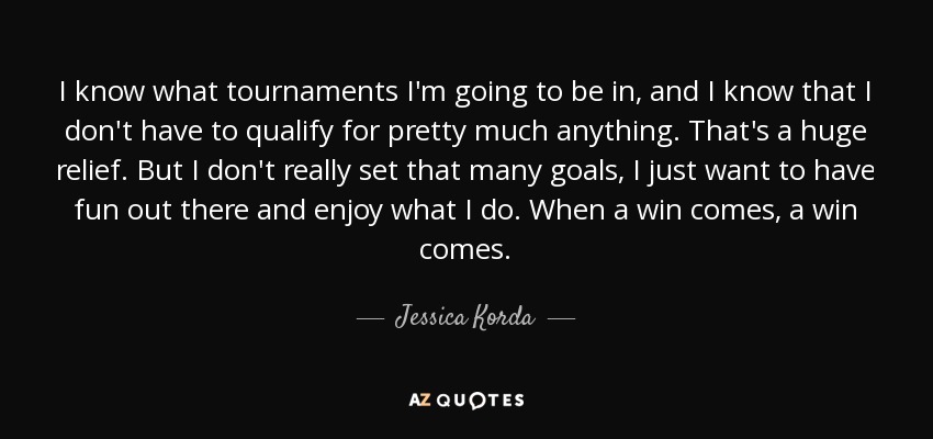 I know what tournaments I'm going to be in, and I know that I don't have to qualify for pretty much anything. That's a huge relief. But I don't really set that many goals, I just want to have fun out there and enjoy what I do. When a win comes, a win comes. - Jessica Korda