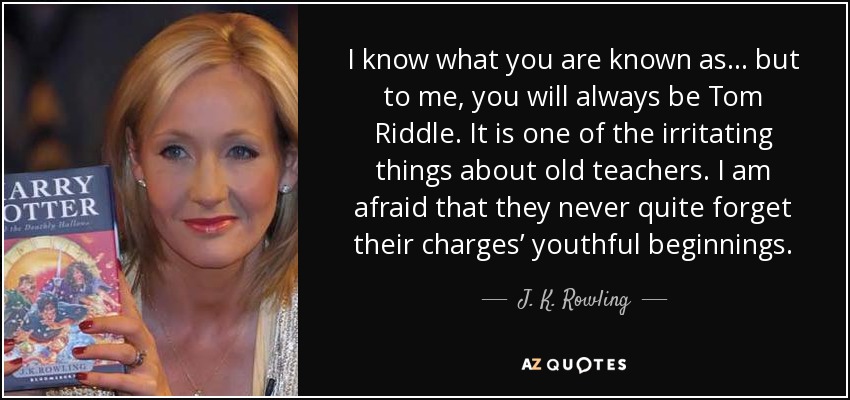 I know what you are known as . . . but to me, you will always be Tom Riddle. It is one of the irritating things about old teachers. I am afraid that they never quite forget their charges’ youthful beginnings. - J. K. Rowling