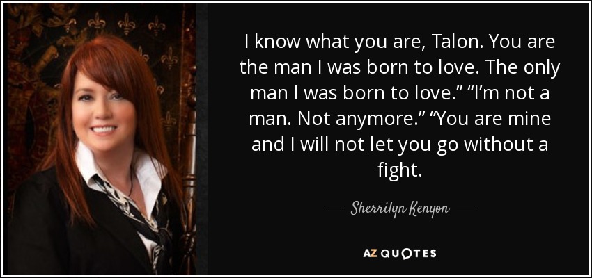 I know what you are, Talon. You are the man I was born to love. The only man I was born to love.” “I’m not a man. Not anymore.” “You are mine and I will not let you go without a fight. - Sherrilyn Kenyon