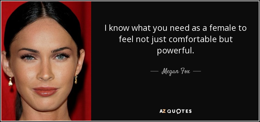 I know what you need as a female to feel not just comfortable but powerful. - Megan Fox