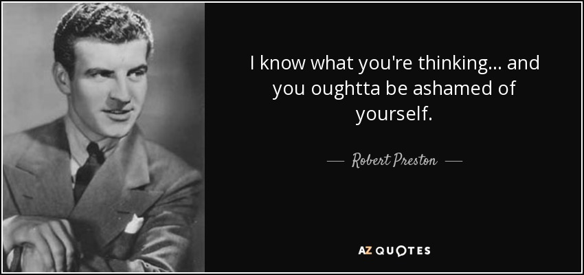 I know what you're thinking... and you oughtta be ashamed of yourself. - Robert Preston