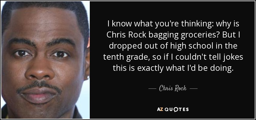 I know what you're thinking: why is Chris Rock bagging groceries? But I dropped out of high school in the tenth grade, so if I couldn't tell jokes this is exactly what I'd be doing. - Chris Rock