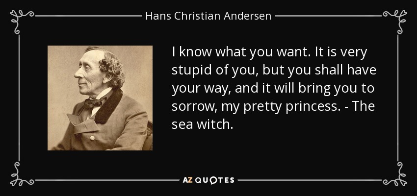 I know what you want. It is very stupid of you, but you shall have your way, and it will bring you to sorrow, my pretty princess. - The sea witch. - Hans Christian Andersen