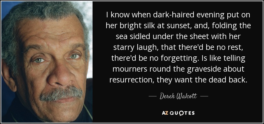 I know when dark-haired evening put on her bright silk at sunset, and, folding the sea sidled under the sheet with her starry laugh, that there'd be no rest, there'd be no forgetting. Is like telling mourners round the graveside about resurrection, they want the dead back. - Derek Walcott