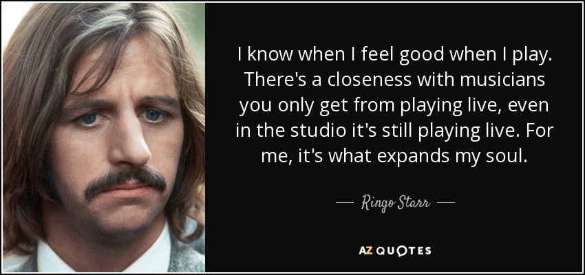 I know when I feel good when I play. There's a closeness with musicians you only get from playing live, even in the studio it's still playing live. For me, it's what expands my soul. - Ringo Starr