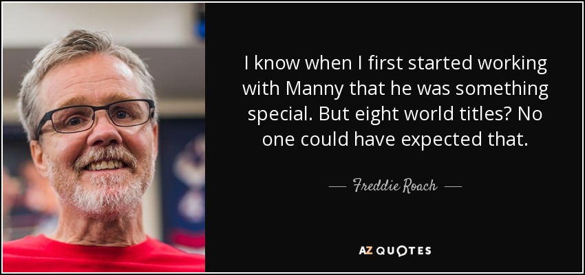 I know when I first started working with Manny that he was something special. But eight world titles? No one could have expected that. - Freddie Roach