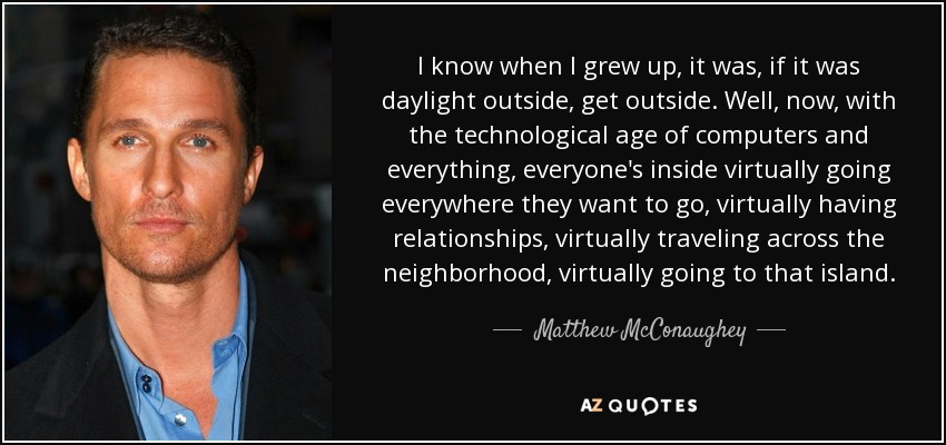 I know when I grew up, it was, if it was daylight outside, get outside. Well, now, with the technological age of computers and everything, everyone's inside virtually going everywhere they want to go, virtually having relationships, virtually traveling across the neighborhood, virtually going to that island. - Matthew McConaughey