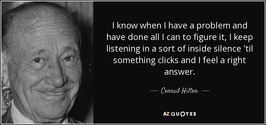 I know when I have a problem and have done all I can to figure it, I keep listening in a sort of inside silence 'til something clicks and I feel a right answer. - Conrad Hilton