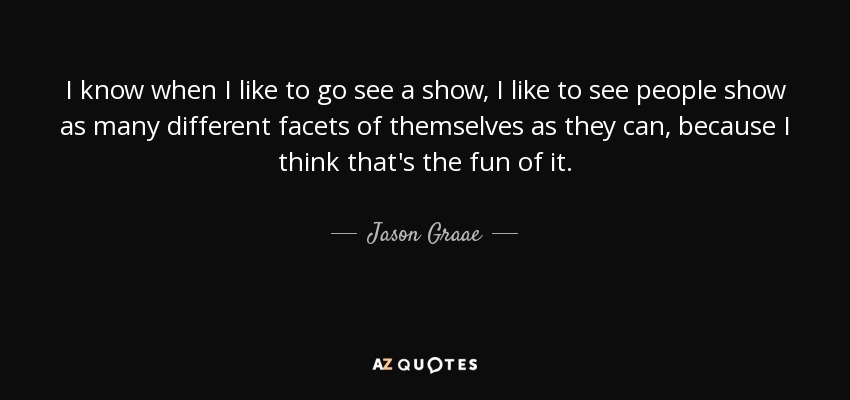 I know when I like to go see a show, I like to see people show as many different facets of themselves as they can, because I think that's the fun of it. - Jason Graae