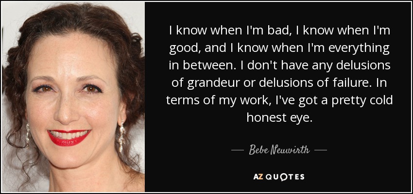 I know when I'm bad, I know when I'm good, and I know when I'm everything in between. I don't have any delusions of grandeur or delusions of failure. In terms of my work, I've got a pretty cold honest eye. - Bebe Neuwirth