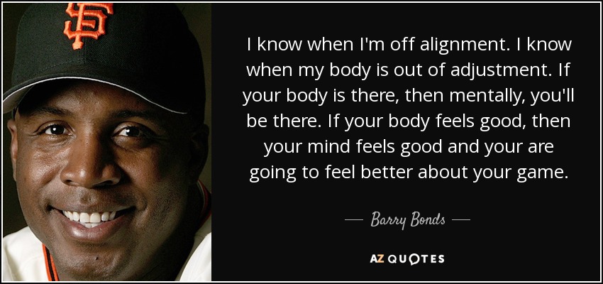 I know when I'm off alignment. I know when my body is out of adjustment. If your body is there, then mentally, you'll be there. If your body feels good, then your mind feels good and your are going to feel better about your game. - Barry Bonds