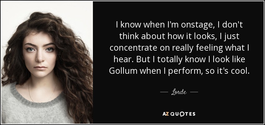 I know when I'm onstage, I don't think about how it looks, I just concentrate on really feeling what I hear. But I totally know I look like Gollum when I perform, so it's cool. - Lorde