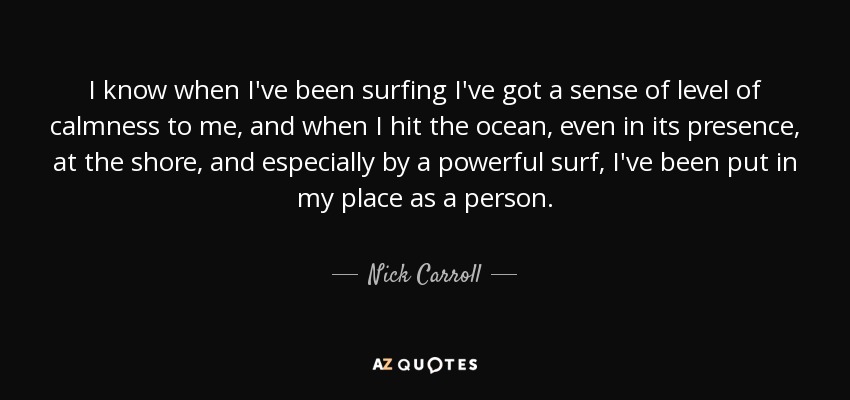 I know when I've been surfing I've got a sense of level of calmness to me, and when I hit the ocean, even in its presence, at the shore, and especially by a powerful surf, I've been put in my place as a person. - Nick Carroll