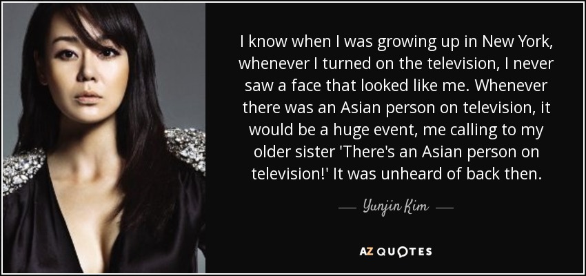 I know when I was growing up in New York, whenever I turned on the television, I never saw a face that looked like me. Whenever there was an Asian person on television, it would be a huge event, me calling to my older sister 'There's an Asian person on television!' It was unheard of back then. - Yunjin Kim