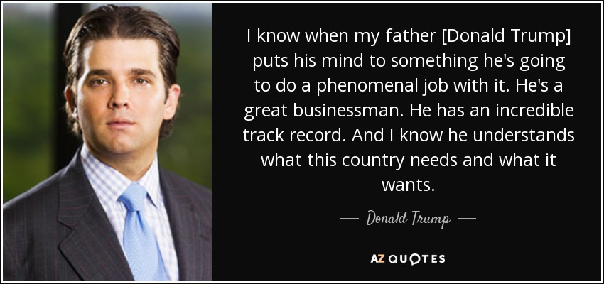 I know when my father [Donald Trump] puts his mind to something he's going to do a phenomenal job with it. He's a great businessman. He has an incredible track record. And I know he understands what this country needs and what it wants. - Donald Trump, Jr.