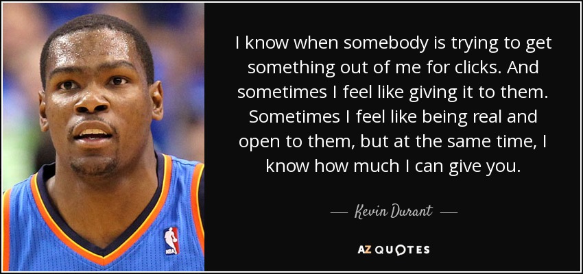 I know when somebody is trying to get something out of me for clicks. And sometimes I feel like giving it to them. Sometimes I feel like being real and open to them, but at the same time, I know how much I can give you. - Kevin Durant