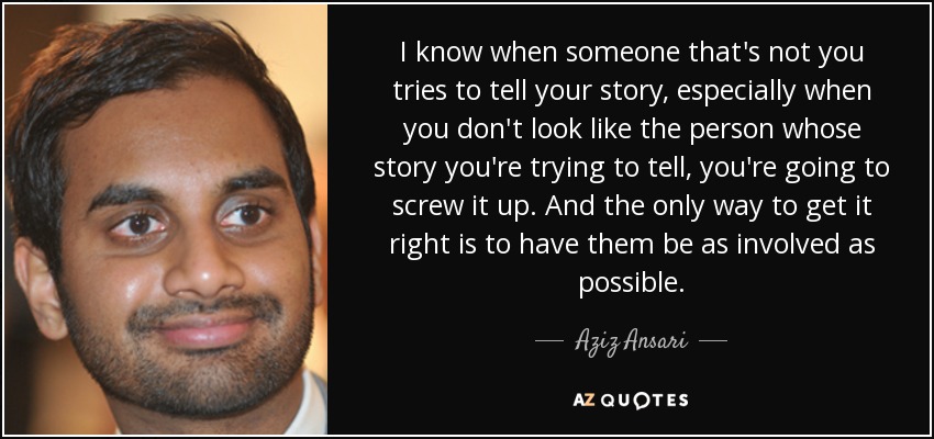 I know when someone that's not you tries to tell your story, especially when you don't look like the person whose story you're trying to tell, you're going to screw it up. And the only way to get it right is to have them be as involved as possible. - Aziz Ansari