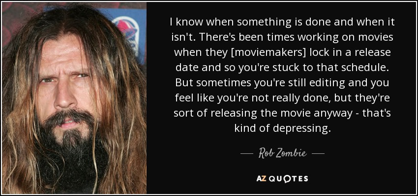 I know when something is done and when it isn't. There's been times working on movies when they [moviemakers] lock in a release date and so you're stuck to that schedule. But sometimes you're still editing and you feel like you're not really done, but they're sort of releasing the movie anyway - that's kind of depressing. - Rob Zombie