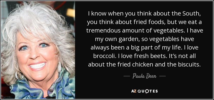 I know when you think about the South, you think about fried foods, but we eat a tremendous amount of vegetables. I have my own garden, so vegetables have always been a big part of my life. I love broccoli. I love fresh beets. It's not all about the fried chicken and the biscuits. - Paula Deen