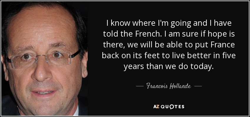 I know where I'm going and I have told the French. I am sure if hope is there, we will be able to put France back on its feet to live better in five years than we do today. - Francois Hollande