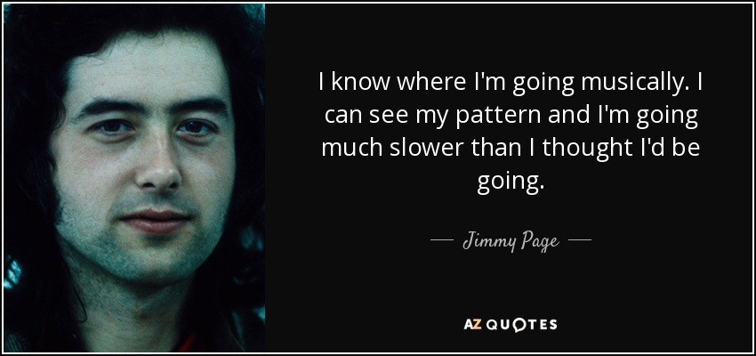 I know where I'm going musically. I can see my pattern and I'm going much slower than I thought I'd be going. - Jimmy Page