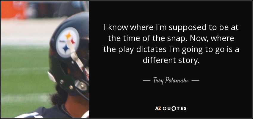 I know where I'm supposed to be at the time of the snap. Now, where the play dictates I'm going to go is a different story. - Troy Polamalu