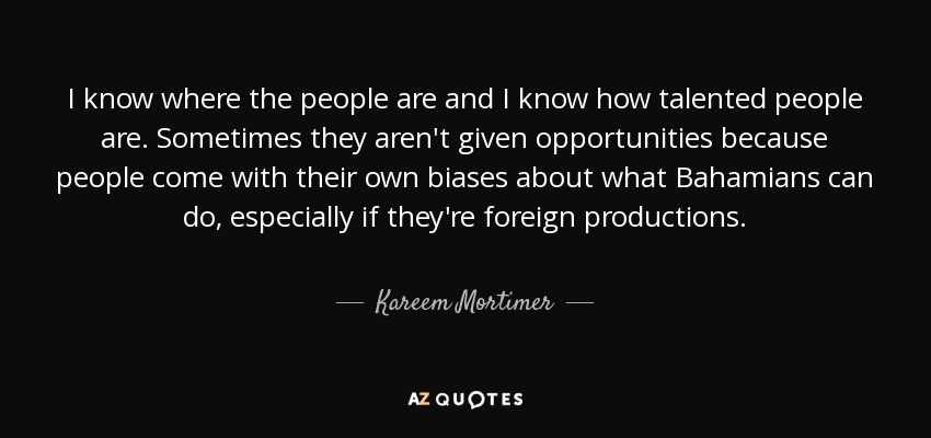 I know where the people are and I know how talented people are. Sometimes they aren't given opportunities because people come with their own biases about what Bahamians can do, especially if they're foreign productions. - Kareem Mortimer