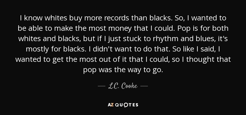 I know whites buy more records than blacks. So, I wanted to be able to make the most money that I could. Pop is for both whites and blacks, but if I just stuck to rhythm and blues, it's mostly for blacks. I didn't want to do that. So like I said, I wanted to get the most out of it that I could, so I thought that pop was the way to go. - L.C. Cooke