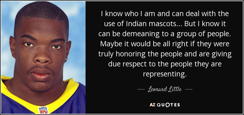 I know who I am and can deal with the use of Indian mascots... But I know it can be demeaning to a group of people. Maybe it would be all right if they were truly honoring the people and are giving due respect to the people they are representing. - Leonard Little