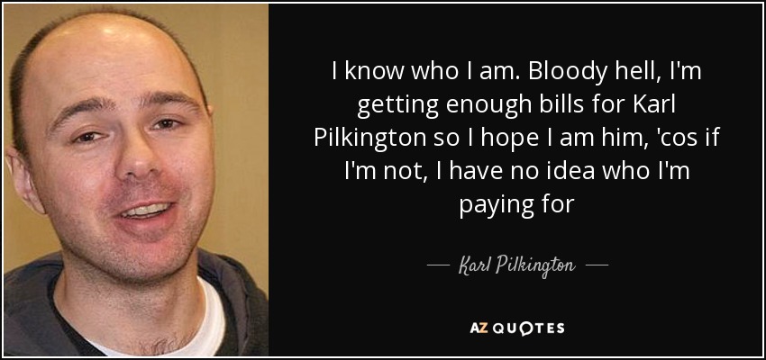 I know who I am. Bloody hell, I'm getting enough bills for Karl Pilkington so I hope I am him, 'cos if I'm not, I have no idea who I'm paying for - Karl Pilkington