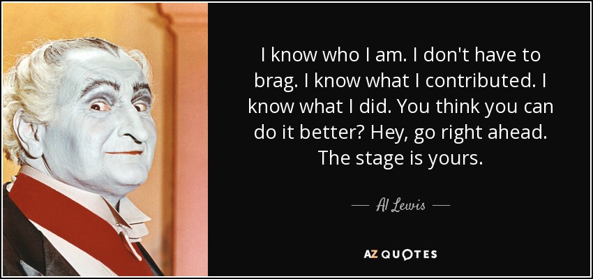 I know who I am. I don't have to brag. I know what I contributed. I know what I did. You think you can do it better? Hey, go right ahead. The stage is yours. - Al Lewis