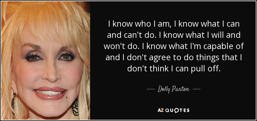 I know who I am, I know what I can and can't do. I know what I will and won't do. I know what I'm capable of and I don't agree to do things that I don't think I can pull off. - Dolly Parton