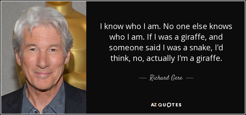 I know who I am. No one else knows who I am. If I was a giraffe, and someone said I was a snake, I'd think, no, actually I'm a giraffe. - Richard Gere