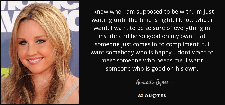 I know who I am supposed to be with. Im just waiting until the time is right. I know what i want. I want to be so sure of everything in my life and be so good on my own that someone just comes in to compliment it. I want somebody who is happy. I dont want to meet someone who needs me. I want someone who is good on his own. - Amanda Bynes
