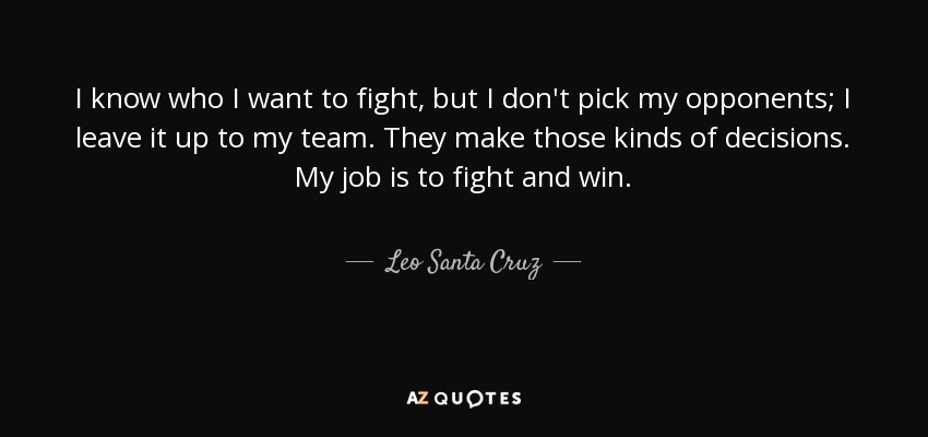I know who I want to fight, but I don't pick my opponents; I leave it up to my team. They make those kinds of decisions. My job is to fight and win. - Leo Santa Cruz