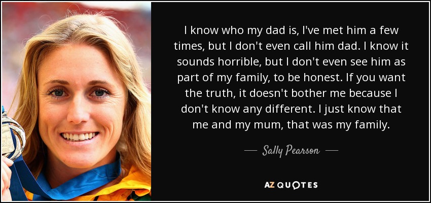 I know who my dad is, I've met him a few times, but I don't even call him dad. I know it sounds horrible, but I don't even see him as part of my family, to be honest. If you want the truth, it doesn't bother me because I don't know any different. I just know that me and my mum, that was my family. - Sally Pearson