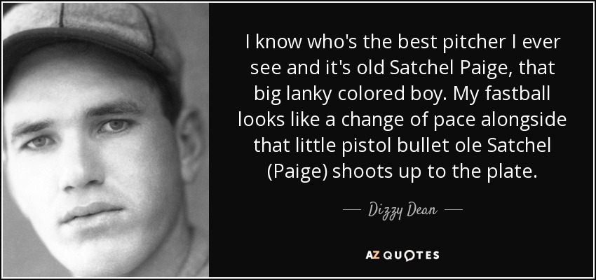 I know who's the best pitcher I ever see and it's old Satchel Paige, that big lanky colored boy. My fastball looks like a change of pace alongside that little pistol bullet ole Satchel (Paige) shoots up to the plate. - Dizzy Dean