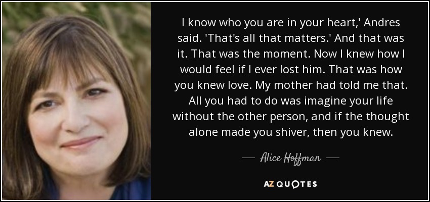 I know who you are in your heart,' Andres said. 'That's all that matters.' And that was it. That was the moment. Now I knew how I would feel if I ever lost him. That was how you knew love. My mother had told me that. All you had to do was imagine your life without the other person, and if the thought alone made you shiver, then you knew. - Alice Hoffman