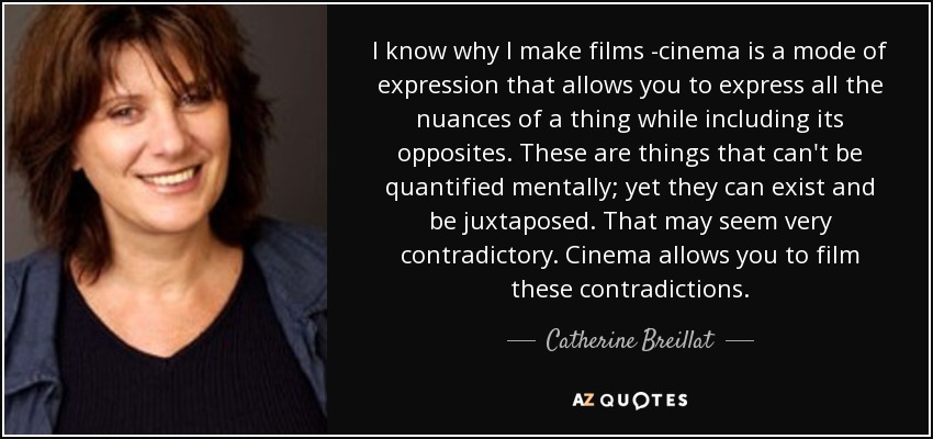 I know why I make films -cinema is a mode of expression that allows you to express all the nuances of a thing while including its opposites. These are things that can't be quantified mentally; yet they can exist and be juxtaposed. That may seem very contradictory. Cinema allows you to film these contradictions. - Catherine Breillat