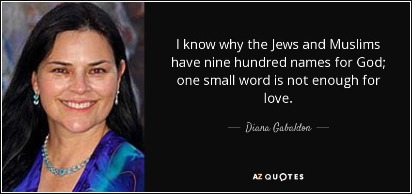 I know why the Jews and Muslims have nine hundred names for God; one small word is not enough for love. - Diana Gabaldon