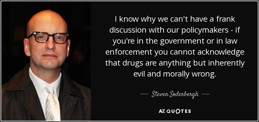 I know why we can't have a frank discussion with our policymakers - if you're in the government or in law enforcement you cannot acknowledge that drugs are anything but inherently evil and morally wrong. - Steven Soderbergh