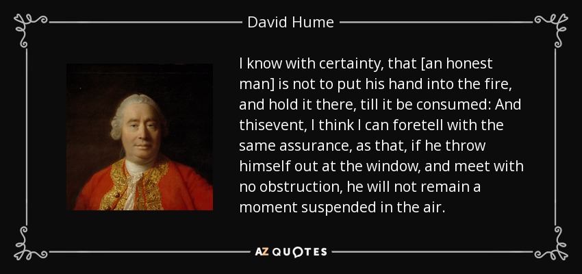 I know with certainty, that [an honest man] is not to put his hand into the fire, and hold it there, till it be consumed: And thisevent, I think I can foretell with the same assurance, as that, if he throw himself out at the window, and meet with no obstruction, he will not remain a moment suspended in the air. - David Hume