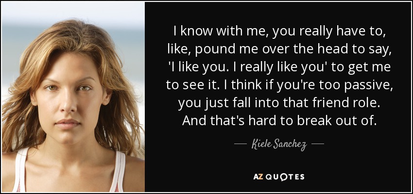 I know with me, you really have to, like, pound me over the head to say, 'I like you. I really like you' to get me to see it. I think if you're too passive, you just fall into that friend role. And that's hard to break out of. - Kiele Sanchez