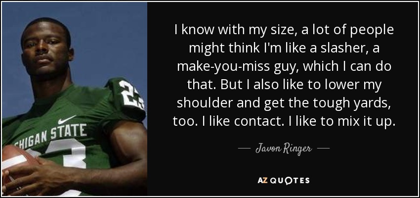I know with my size, a lot of people might think I'm like a slasher, a make-you-miss guy, which I can do that. But I also like to lower my shoulder and get the tough yards, too. I like contact. I like to mix it up. - Javon Ringer
