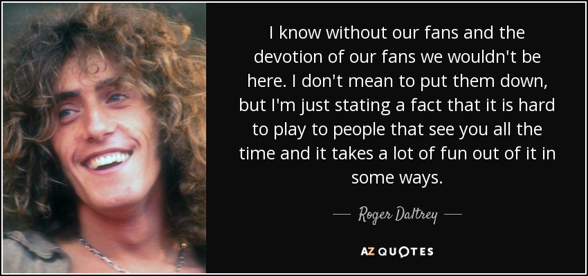 I know without our fans and the devotion of our fans we wouldn't be here. I don't mean to put them down, but I'm just stating a fact that it is hard to play to people that see you all the time and it takes a lot of fun out of it in some ways. - Roger Daltrey