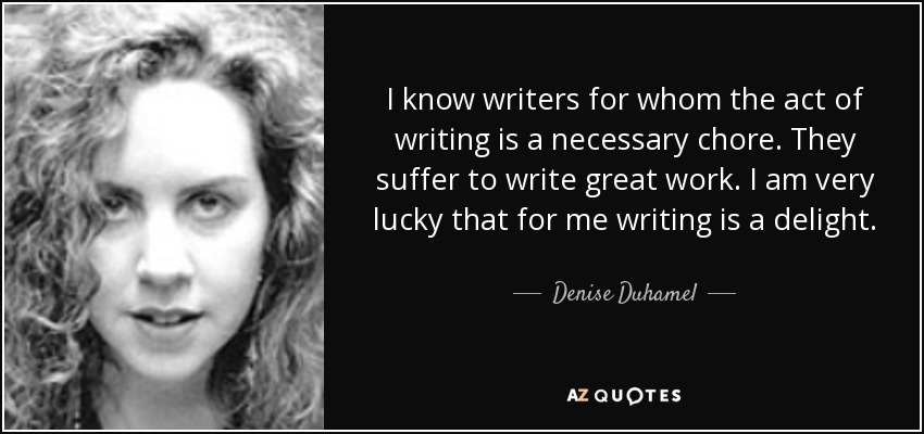 I know writers for whom the act of writing is a necessary chore. They suffer to write great work. I am very lucky that for me writing is a delight. - Denise Duhamel
