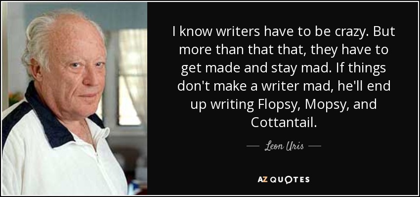 I know writers have to be crazy. But more than that that, they have to get made and stay mad. If things don't make a writer mad, he'll end up writing Flopsy, Mopsy, and Cottantail. - Leon Uris